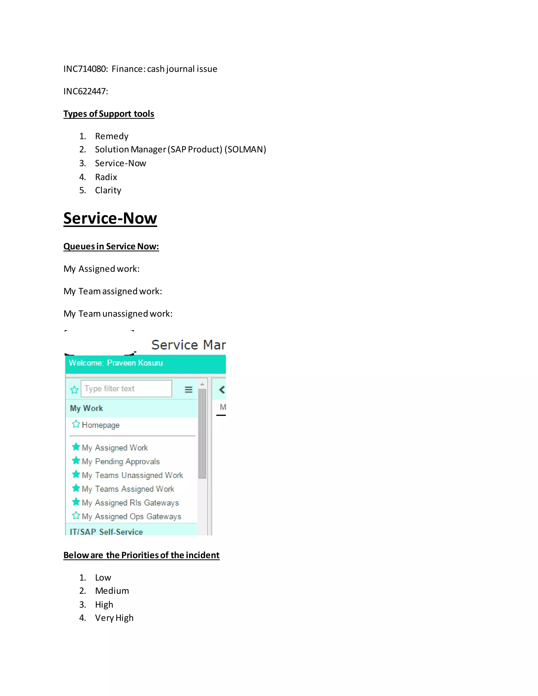 INC714080: Finance:cashjournal issue
INC622447:
Types ofSupport tools
1. Remedy
2. SolutionManager(SAPProduct) (SOLMAN)
3. Service-Now
4. Radix
5. Clarity
Service-Now
Queuesin Service Now:
My Assignedwork:
My Teamassignedwork:
My Teamunassignedwork:
Beloware the Prioritiesof the incident
1. Low
2. Medium
3. High
4. VeryHigh
 