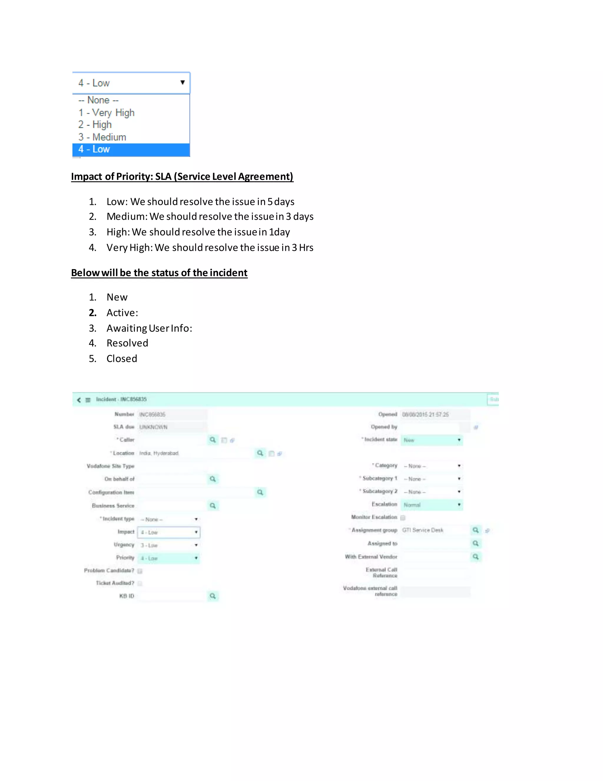 Impact of Priority: SLA (Service Level Agreement)
1. Low: We shouldresolve the issue in5days
2. Medium:We shouldresolve the issuein3 days
3. High:We shouldresolve the issuein1day
4. VeryHigh:We shouldresolve the issue in3Hrs
Belowwill be the status of the incident
1. New
2. Active:
3. AwaitingUserInfo:
4. Resolved
5. Closed
 