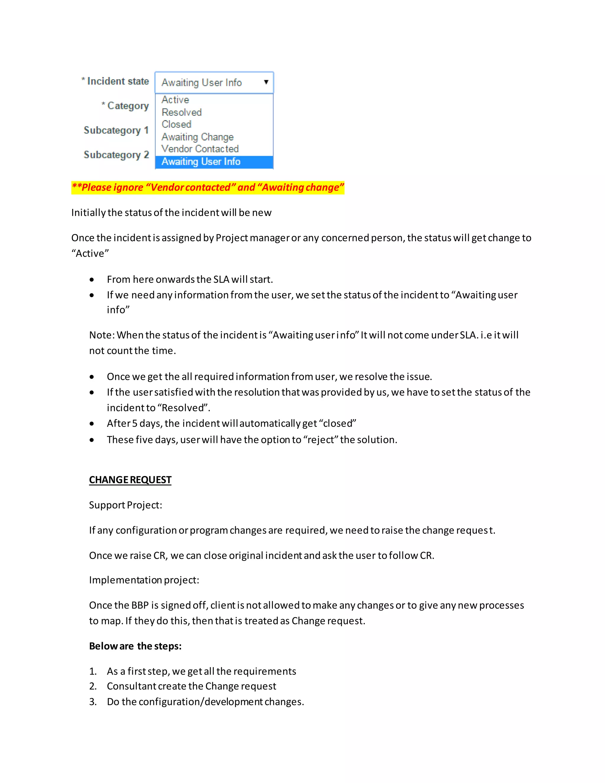 **Please ignore “Vendorcontacted” and“Awaitingchange”
Initiallythe statusof the incidentwill be new
Once the incidentisassignedbyProjectmanageror any concernedperson,the statuswill getchange to
“Active”
 From here onwardsthe SLA will start.
 If we needanyinformationfromthe user,we setthe statusof the incidentto“Awaitinguser
info”
Note:Whenthe statusof the incidentis“Awaitinguserinfo”Itwill notcome underSLA.i.e itwill
not countthe time.
 Once we get the all requiredinformationfromuser,we resolve the issue.
 If the usersatisfiedwiththe resolutionthatwasprovidedbyus,we have tosetthe statusof the
incidentto“Resolved”.
 After5 days,the incidentwillautomaticallyget“closed”
 These five days,userwill have the optionto“reject”the solution.
CHANGEREQUEST
SupportProject:
If any configurationorprogramchangesare required,we needtoraise the change request.
Once we raise CR, we can close original incidentandaskthe user tofollow CR.
Implementationproject:
Once the BBP is signedoff,clientisnotallowedtomake anychangesor to give anynew processes
to map.If theydo this,thenthatis treatedas Change request.
Beloware the steps:
1. As a firststep,we getall the requirements
2. Consultantcreate the Change request
3. Do the configuration/developmentchanges.
 