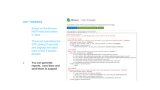 Features
HOT THREADS
Based on the famous
HotThread tool written
in Java
The script calculates the
CPU during 5 seconds
and displays the stack
trace of the 5 busiest
threads.
● You can generate
reports, save them and
send them to support
 