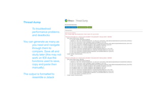 Features
Thread dump
To troubleshoot
performance problems
and deadlocks
You can generate as many as
you need and navigate
through them to
compare. Save all and
study later (this may not
work on IE8 due the
functions used to save,
copy and paste then
manually).
The output is formatted to
resemble a Jstack
 