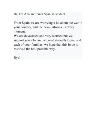 Hi, I'm Ana and I'm a Spanish student.
From Spain we are worrying a lot about the war in
your country, and the news informs us every
moment.
We are devastated and very worried but we
support you a lot and we send strength to you and
each of your families, we hope that this issue is
resolved the best possible way.
Bye!
 
