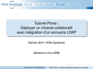Tutoriel Plone :
  Déployer un intranet collaboratif
avec intégration d’un annuaire LDAP

         Damien B ATY (Pilot Systems)


                Solutions Linux 2008




    Damien B ATY (Pilot Systems)   Tutoriel Plone : intranet collaboratif (Solutions Linux 2008)
 