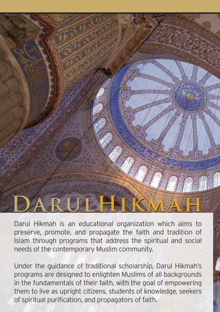 D a rul Hi km a h
Darul Hikmah is an educational organization which aims to
preserve, promote, and propagate the faith and tradition of
Islam through programs that address the spiritual and social
needs of the contemporary Muslim community.

Under the guidance of traditional scholarship, Darul Hikmah’s
programs are designed to enlighten Muslims of all backgrounds
in the fundamentals of their faith, with the goal of empowering
them to live as upright citizens, students of knowledge, seekers
of spiritual purification, and propagators of faith.
 