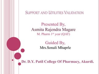 SUPPORT AND UTILITIES VALIDATION
Dr. D.Y. Patil College Of Pharmacy, Akurdi.
Presented By,
Asmita Rajendra Magare
M. Pharm 1st year (QAT)
Guided By,
Mrs.Sonali Mhaprle
 