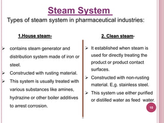Types of steam system in pharmaceutical industries:
1.House steam-
 contains steam generator and
distribution system made of iron or
steel.
 Constructed with rusting material.
 This system is usually treated with
various substances like amines,
hydrazine or other boiler additives
to arrest corrosion.
2. Clean steam-
 It established when steam is
used for directly treating the
product or product contact
surfaces.
 Constructed with non-rusting
material. E,g. stainless steel.
 This system use either purified
or distilled water as feed water.
Steam System
10
 