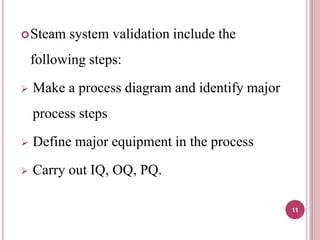 Steam system validation include the
following steps:
 Make a process diagram and identify major
process steps
 Define major equipment in the process
 Carry out IQ, OQ, PQ.
11
 