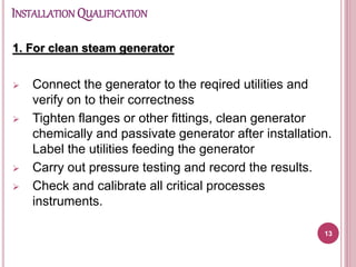 INSTALLATION QUALIFICATION
1. For clean steam generator
 Connect the generator to the reqired utilities and
verify on to their correctness
 Tighten flanges or other fittings, clean generator
chemically and passivate generator after installation.
Label the utilities feeding the generator
 Carry out pressure testing and record the results.
 Check and calibrate all critical processes
instruments.
13
 