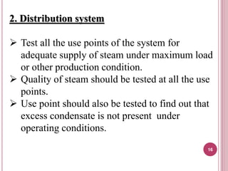 2. Distribution system
 Test all the use points of the system for
adequate supply of steam under maximum load
or other production condition.
 Quality of steam should be tested at all the use
points.
 Use point should also be tested to find out that
excess condensate is not present under
operating conditions.
16
 