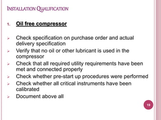 INSTALLATION QUALIFICATION
1. Oil free compressor
 Check specification on purchase order and actual
delivery specification
 Verify that no oil or other lubricant is used in the
compressor
 Check that all required utility requirements have been
met and connected properly
 Check whether pre-start up procedures were performed
 Check whether all critical instruments have been
calibrated
 Document above all
19
 