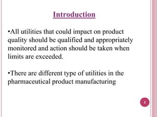 Introduction
•All utilities that could impact on product
quality should be qualified and appropriately
monitored and action should be taken when
limits are exceeded.
•There are different type of utilities in the
pharmaceutical product manufacturing
2
 