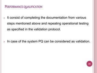PERFORMANCE QUALIFICATION
 It consist of completing the documentation from various
steps mentioned above and repeating operational testing
as specified in the validation protocol.
 In case of the system PQ can be considered as validation.
23
 