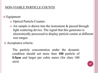 NON-VIABLE PARTICLE COUNTS
 Equipment
 Optical Particle Counter .
 Air sample is drawn into the instrument & passed through
light scattering device. The signal that this generates is
electronically processed to display particle counts at different
size ranges.
 Acceptance criteria:
The particle concentration under the dynamic
condition should not more than 100 particle of
0.5µm and larger per cubic meter (for class 100
area)
27
 