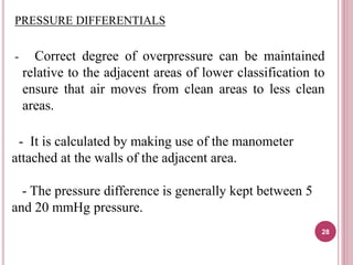 PRESSURE DIFFERENTIALS
- Correct degree of overpressure can be maintained
relative to the adjacent areas of lower classification to
ensure that air moves from clean areas to less clean
areas.
- It is calculated by making use of the manometer
attached at the walls of the adjacent area.
- The pressure difference is generally kept between 5
and 20 mmHg pressure.
28
 