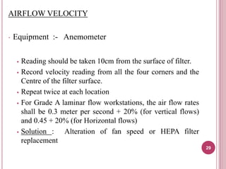 AIRFLOW VELOCITY
 Equipment :- Anemometer
 Reading should be taken 10cm from the surface of filter.
 Record velocity reading from all the four corners and the
Centre of the filter surface.
 Repeat twice at each location
 For Grade A laminar flow workstations, the air flow rates
shall be 0.3 meter per second + 20% (for vertical flows)
and 0.45 + 20% (for Horizontal flows)
 Solution : Alteration of fan speed or HEPA filter
replacement
29
 