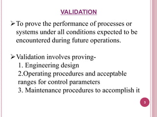 VALIDATION
To prove the performance of processes or
systems under all conditions expected to be
encountered during future operations.
Validation involves proving-
1. Engineering design
2.Operating procedures and acceptable
ranges for control parameters
3. Maintenance procedures to accomplish it
3
 
