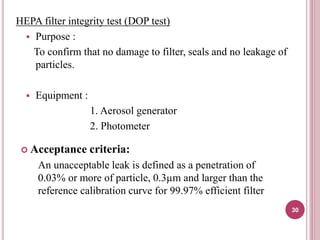 HEPA filter integrity test (DOP test)
 Purpose :
To confirm that no damage to filter, seals and no leakage of
particles.
 Equipment :
1. Aerosol generator
2. Photometer
 Acceptance criteria:
An unacceptable leak is defined as a penetration of
0.03% or more of particle, 0.3µm and larger than the
reference calibration curve for 99.97% efficient filter
30
 