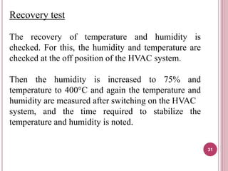 Recovery test
The recovery of temperature and humidity is
checked. For this, the humidity and temperature are
checked at the off position of the HVAC system.
Then the humidity is increased to 75% and
temperature to 400°C and again the temperature and
humidity are measured after switching on the HVAC
system, and the time required to stabilize the
temperature and humidity is noted.
31
 