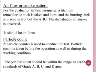 Air flow or smoke pattern
For the evaluation of this parameter, a titanium
tetrachloride stick is taken and burnt and the burning stick
is placed in front of the AHU. The distribution of smoke
is observed.
It should be uniform.
Particle count
A particle counter is used to conduct the test. Particle
count is taken before the operation as well as during the
working condition.
The particle count should be within the range as per the
standards of Grade A, B, C, and D area.
33
 