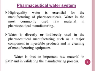 High-quality water is essential for the
manufacturing of pharmaceuticals. Water is the
most commonly used raw material in
pharmaceutical manufacturing.
 Water is directly or indirectly used in the
pharmaceutical manufacturing such as a major
component in injectable products and in cleaning
of manufacturing equipment.
Water is thus an important raw material in
GMP and in validating the manufacturing process.
Pharmaceutical water system
5
 