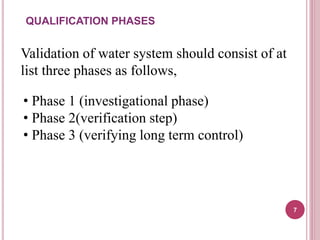 Validation of water system should consist of at
list three phases as follows,
• Phase 1 (investigational phase)
• Phase 2(verification step)
• Phase 3 (verifying long term control)
QUALIFICATION PHASES
7
 