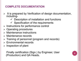  It is prepared by Verification of design documentation,
including-
 Description of installation and functions
 Specification of the requirements
 Instructions for performance control
 Operating procedures
 Maintenance instructions
 Maintenance records
 Training of personnel (program and records)
 Environmental records
 Inspection of plant
Finally certification (Sign.) by Engineer, User
(Production) and QA Heads.
COMPLETE DOCUMENTATION
9
 
