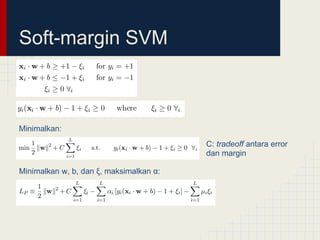 Soft-margin SVM



Minimalkan:
                                         C: tradeoff antara error
                                         dan margin

Minimalkan w, b, dan ξ, maksimalkan α:
 