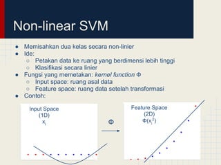 Non-linear SVM
● Memisahkan dua kelas secara non-linier
● Ide:
   ○ Petakan data ke ruang yang berdimensi lebih tinggi
   ○ Klasifikasi secara linier
● Fungsi yang memetakan: kernel function Ф
   ○ Input space: ruang asal data
   ○ Feature space: ruang data setelah transformasi
● Contoh:

    Input Space                         Feature Space
        (1D)                                 (2D)
          xi                    Ф           Ф(xi2)
 