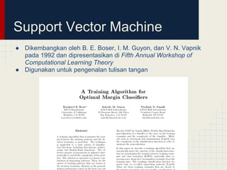 Support Vector Machine
● Dikembangkan oleh B. E. Boser, I. M. Guyon, dan V. N. Vapnik
  pada 1992 dan dipresentasikan di Fifth Annual Workshop of
  Computational Learning Theory
● Digunakan untuk pengenalan tulisan tangan
 