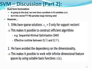 SVM – Discussion (Part 2):
  Dual form formulation
     In going to the dual, we now have a problem in N variables (an).
     Isn’t this worse??? We penalize large training sets!
  However…




                                                                         12
 