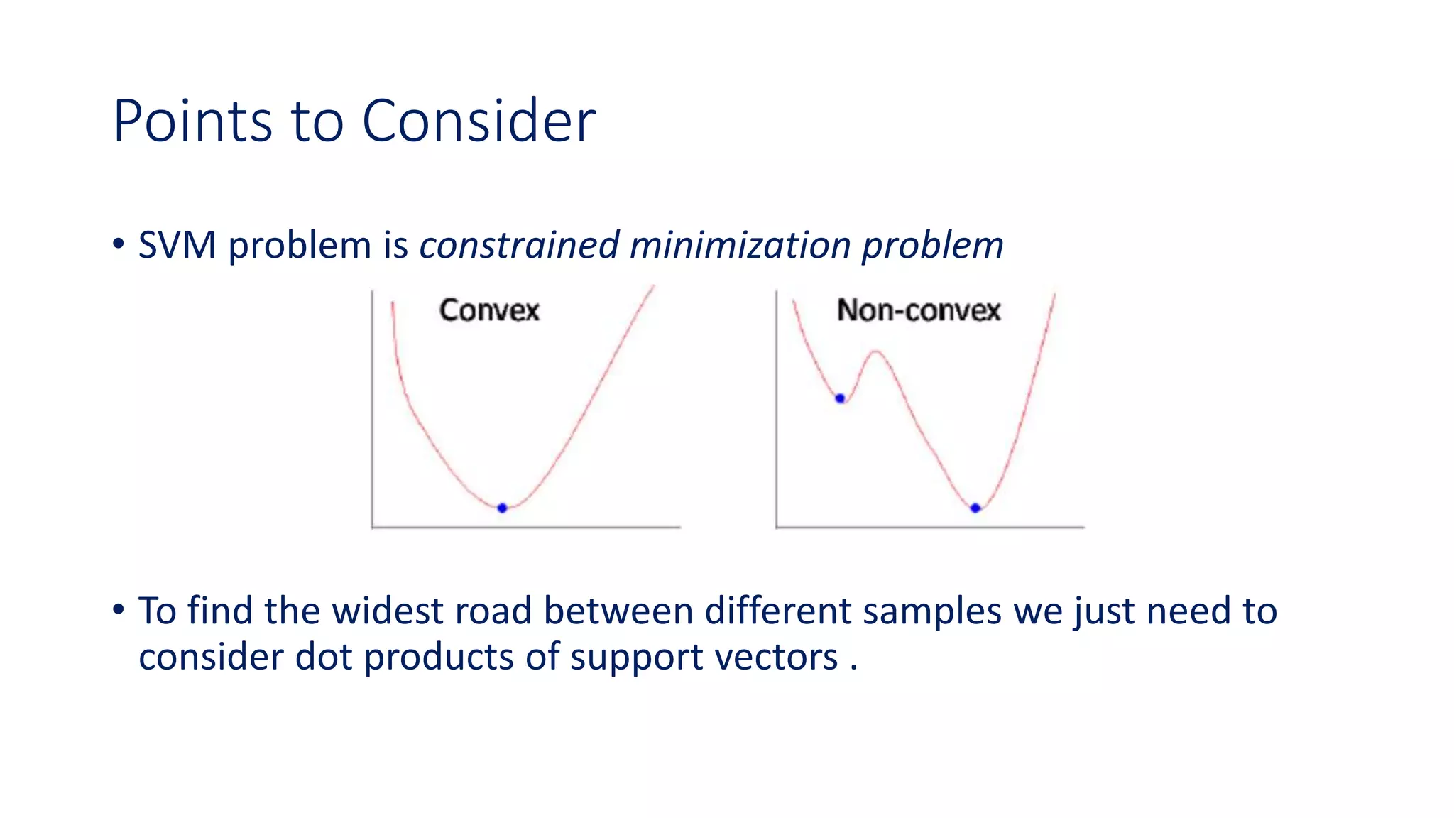 Points to Consider
• SVM problem is constrained minimization problem
• To find the widest road between different samples we just need to
consider dot products of support vectors .
 