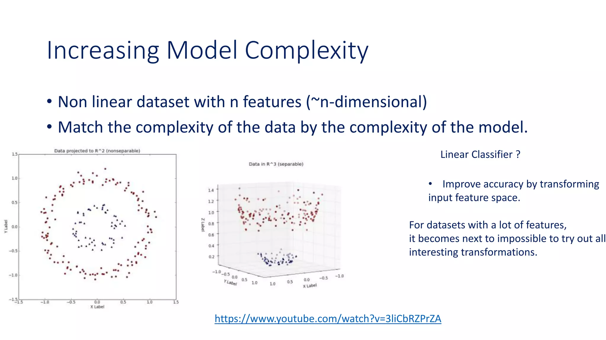 Increasing Model Complexity
• Non linear dataset with n features (~n-dimensional)
• Match the complexity of the data by the complexity of the model.
Linear Classifier ?
• Improve accuracy by transforming
input feature space.
For datasets with a lot of features,
it becomes next to impossible to try out all
interesting transformations.
https://www.youtube.com/watch?v=3liCbRZPrZA
 