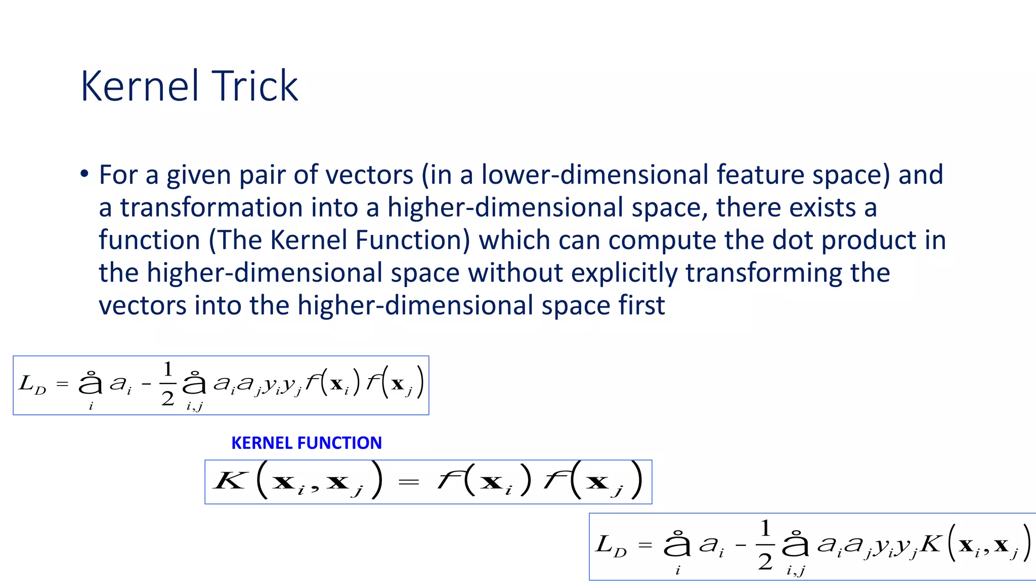 Kernel Trick
• For a given pair of vectors (in a lower-dimensional feature space) and
a transformation into a higher-dimensional space, there exists a
function (The Kernel Function) which can compute the dot product in
the higher-dimensional space without explicitly transforming the
vectors into the higher-dimensional space first
LD = ai -
1
2
aia j yi yjf xi( )f x j( )i, j
å
i
å
K xi , x j( ) = f xi( )f x j( )
KERNEL FUNCTION
LD = ai -
1
2
aia j yi yj K xi ,x j( )i, j
å
i
å
 