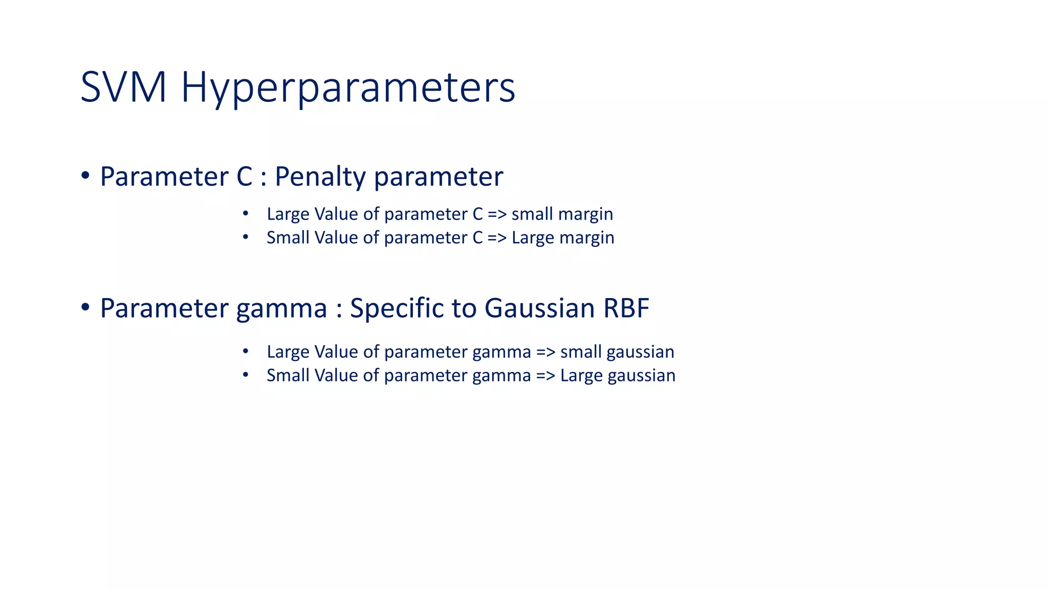 SVM Hyperparameters
• Parameter C : Penalty parameter
• Parameter gamma : Specific to Gaussian RBF
• Large Value of parameter C => small margin
• Small Value of parameter C => Large margin
• Large Value of parameter gamma => small gaussian
• Small Value of parameter gamma => Large gaussian
 