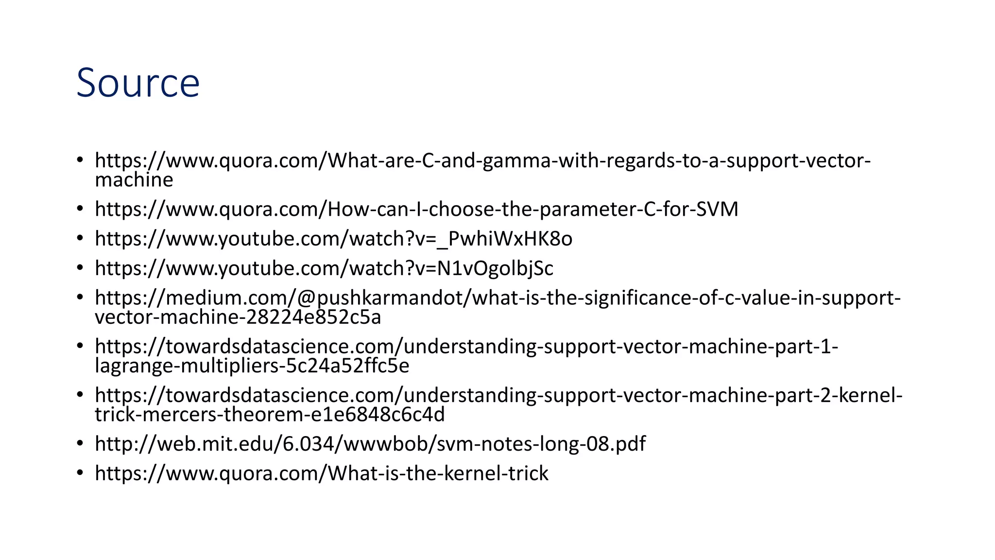 Source
• https://www.quora.com/What-are-C-and-gamma-with-regards-to-a-support-vector-
machine
• https://www.quora.com/How-can-I-choose-the-parameter-C-for-SVM
• https://www.youtube.com/watch?v=_PwhiWxHK8o
• https://www.youtube.com/watch?v=N1vOgolbjSc
• https://medium.com/@pushkarmandot/what-is-the-significance-of-c-value-in-support-
vector-machine-28224e852c5a
• https://towardsdatascience.com/understanding-support-vector-machine-part-1-
lagrange-multipliers-5c24a52ffc5e
• https://towardsdatascience.com/understanding-support-vector-machine-part-2-kernel-
trick-mercers-theorem-e1e6848c6c4d
• http://web.mit.edu/6.034/wwwbob/svm-notes-long-08.pdf
• https://www.quora.com/What-is-the-kernel-trick
 