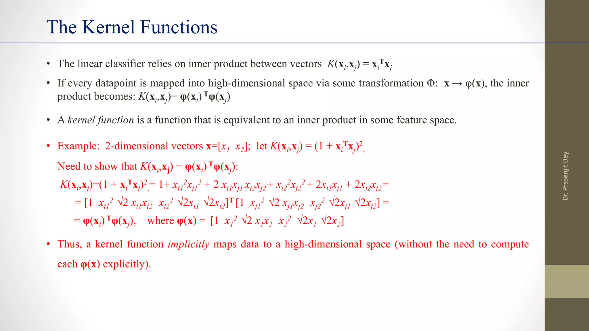 • The linear classifier relies on inner product between vectors K(xi,xj) = xi
Txj
• If every datapoint is mapped into high-dimensional space via some transformation Φ: x → φ(x), the inner
product becomes: K(xi,xj)= φ(xi) Tφ(xj)
• A kernel function is a function that is equivalent to an inner product in some feature space.
• Example: 2-dimensional vectors x=[x1 x2]; let K(xi,xj) = (1 + xi
Txj)2
,
Need to show that K(xi,xj) = φ(xi) Tφ(xj):
K(xi,xj)=(1 + xi
Txj)2
,= 1+ xi1
2xj1
2 + 2 xi1xj1 xi2xj2+ xi2
2xj2
2 + 2xi1xj1 + 2xi2xj2=
= [1 xi1
2 √2 xi1xi2 xi2
2 √2xi1 √2xi2]T [1 xj1
2 √2 xj1xj2 xj2
2 √2xj1 √2xj2] =
= φ(xi) Tφ(xj), where φ(x) = [1 x1
2 √2 x1x2 x2
2 √2x1 √2x2]
• Thus, a kernel function implicitly maps data to a high-dimensional space (without the need to compute
each φ(x) explicitly).
The Kernel Functions
Dr.
Prasenjit
Dey
 