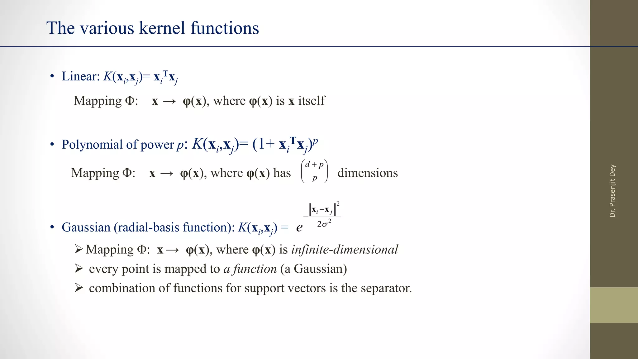 The various kernel functions
• Linear: K(xi,xj)= xi
Txj
Mapping Φ: x → φ(x), where φ(x) is x itself
• Polynomial of power p: K(xi,xj)= (1+ xi
Txj)p
Mapping Φ: x → φ(x), where φ(x) has dimensions
• Gaussian (radial-basis function): K(xi,xj) =
Mapping Φ: x → φ(x), where φ(x) is infinite-dimensional
 every point is mapped to a function (a Gaussian)
 combination of functions for support vectors is the separator.
2
2
2
j
i
e
x
x 








 
p
p
d
Dr.
Prasenjit
Dey
 