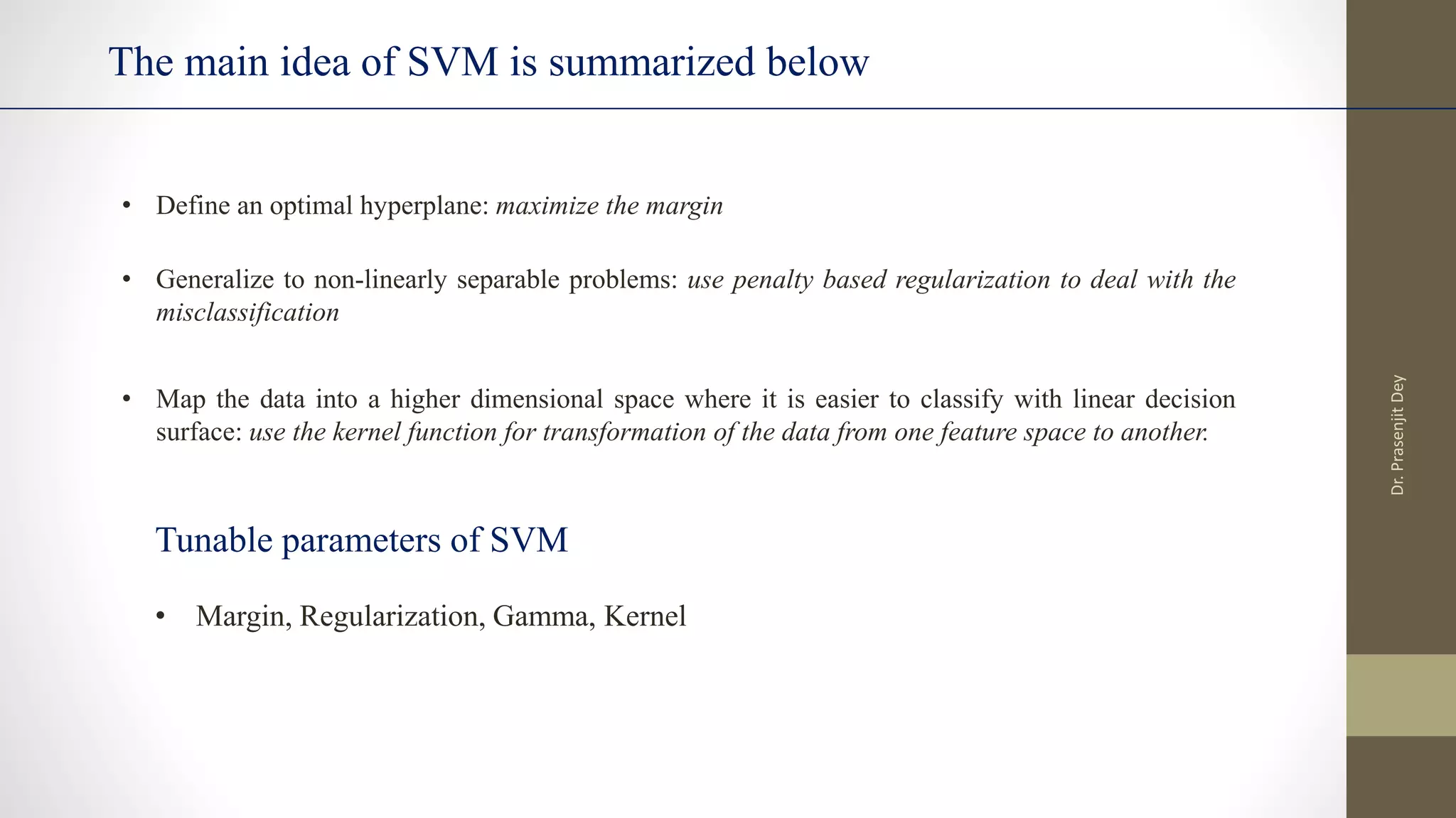 The main idea of SVM is summarized below
• Margin, Regularization, Gamma, Kernel
• Define an optimal hyperplane: maximize the margin
• Generalize to non-linearly separable problems: use penalty based regularization to deal with the
misclassification
• Map the data into a higher dimensional space where it is easier to classify with linear decision
surface: use the kernel function for transformation of the data from one feature space to another.
Tunable parameters of SVM
Dr.
Prasenjit
Dey
 