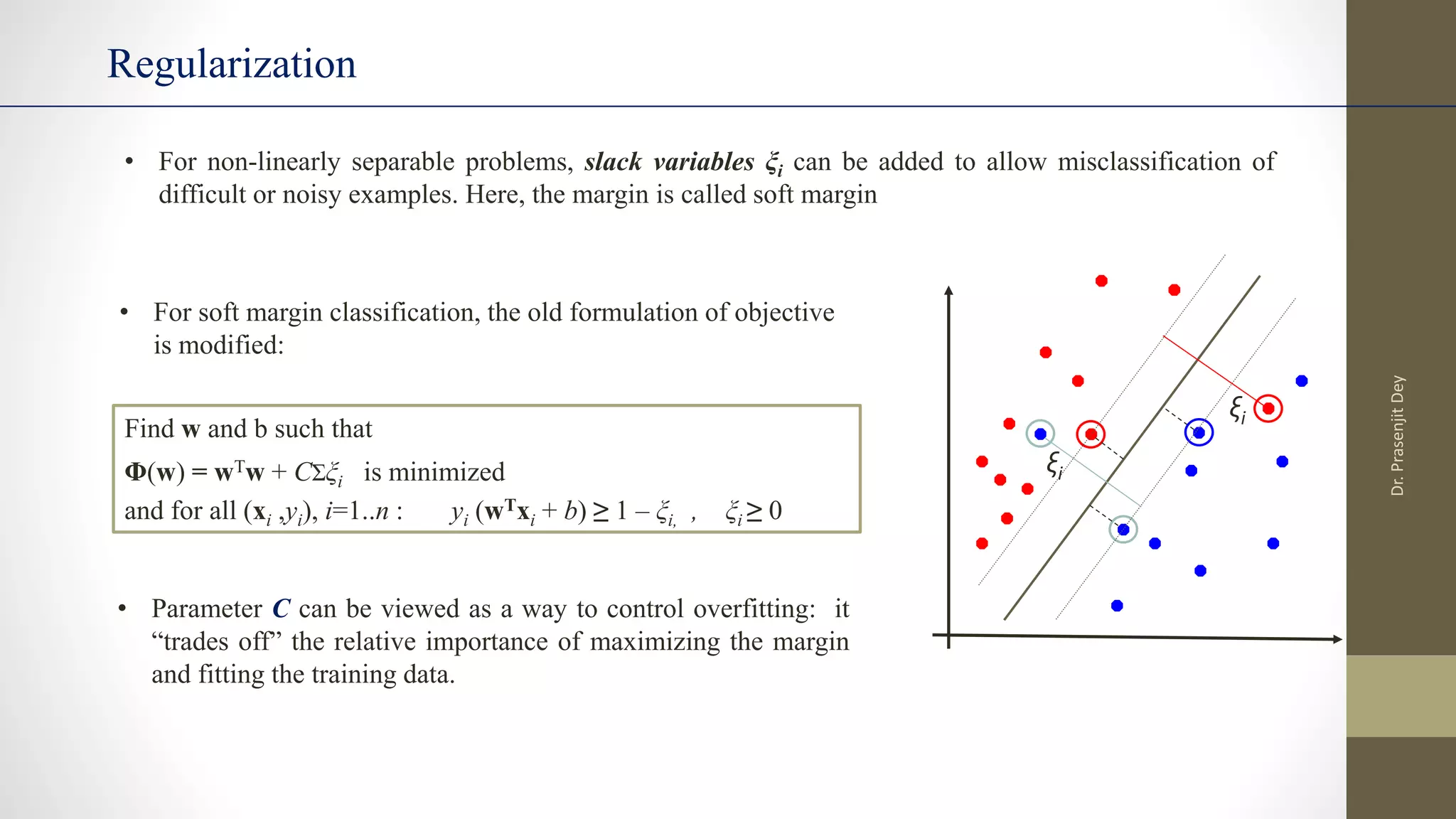 Regularization
• For non-linearly separable problems, slack variables ξi can be added to allow misclassification of
difficult or noisy examples. Here, the margin is called soft margin
ξi
ξi
• For soft margin classification, the old formulation of objective
is modified:
Find w and b such that
Φ(w) = wTw + CΣξi is minimized
and for all (xi ,yi), i=1..n : yi (wTxi + b) ≥ 1 – ξi, , ξi ≥ 0
• Parameter C can be viewed as a way to control overfitting: it
“trades off” the relative importance of maximizing the margin
and fitting the training data.
Dr.
Prasenjit
Dey
 