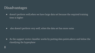 Disadvantages
● doesn't perform well,when we have large data set because the required training
time is higher
● also doesn't perform very well, when the data set has more noise
● As the support vector classifier works by putting data points,above and below the
classifying the hyperplane
 