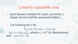 Linearly separable case
o Each dataset consists of a pair, an vector 𝑥𝑖
(input vector) and the associated label 𝑦𝑖.
o Let training set 𝑋 be:
𝑥1, 𝑦1 , 𝑥2, 𝑦2 , …, 𝑥𝑛, 𝑦𝑛
i.e., 𝑋 = 𝑥𝑖, 𝑦𝑖 𝑖=1
𝑛
where 𝑥𝑖 ∈ 𝑅𝑑
[d-dimensions]
and 𝑦𝑖∈ +1, −1 .
12
 