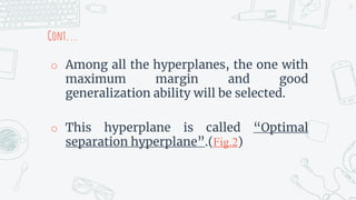 Cont...
o Among all the hyperplanes, the one with
maximum margin and good
generalization ability will be selected.
o This hyperplane is called “Optimal
separation hyperplane”.(Fig.2)
15
 