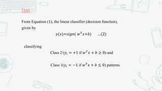Cont...
From Equation (1), the linear classifier (decision function),
given by
𝑦(𝑥)=𝑠𝑖𝑔𝑛( 𝑤𝑇𝑥+𝑏) …(2)
classifying
Class 2 (𝑦𝑖 = +1 if 𝑤𝑇𝑥 + 𝑏 ≥ 0) and
Class 1(𝑦𝑖 = −1 if 𝑤𝑇
𝑥 + 𝑏 ≤ 0) patterns
18
 