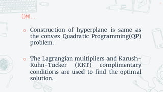 Cont...
o Construction of hyperplane is same as
the convex Quadratic Programming(QP)
problem.
o The Lagrangian multipliers and Karush-
Kuhn-Tucker (KKT) complimentary
conditions are used to find the optimal
solution.
24
 