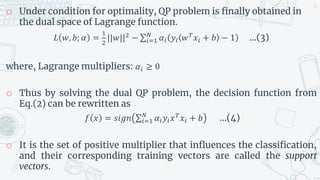 o Under condition for optimality, QP problem is finally obtained in
the dual space of Lagrange function.
𝐿 𝑤, 𝑏; 𝛼 =
1
2
||𝑤||2 − 𝑖=1
𝑁
𝛼𝑖 𝑦𝑖 𝑤𝑇𝑥𝑖 + 𝑏 − 1 …(3)
where, Lagrange multipliers: 𝛼𝑖 ≥ 0
o Thus by solving the dual QP problem, the decision function from
Eq.(2) can be rewritten as
𝑓 𝑥 = 𝑠𝑖𝑔𝑛 𝑖=1
𝑁
𝛼𝑖𝑦𝑖𝑥𝑇
𝑥𝑖 + 𝑏 …(4)
o It is the set of positive multiplier that influences the classification,
and their corresponding training vectors are called the support
vectors.
25
 