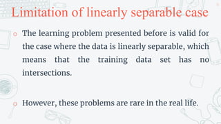 Limitation of linearly separable case
o The learning problem presented before is valid for
the case where the data is linearly separable, which
means that the training data set has no
intersections.
o However, these problems are rare in the real life.
26
 