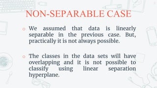 NON-SEPARABLE CASE
o We assumed that data is linearly
separable in the previous case. But,
practically it is not always possible.
o The classes in the data sets will have
overlapping and it is not possible to
classify using linear separation
hyperplane.
27
 