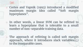 Cont...
o Cortes and Vapnik (1993) introduced a modified
maximum margin idea called “Soft margin
hyperplanes”.
o In other words, a linear SVM can be refitted to
learn a hyperplane that is tolerable to a small
number of non-separable training data.
o The approach of refitting is called soft margin
approach, where it introduces slack variables 𝜉𝑖
to the inseparable cases.
28
 