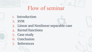Flow of seminar
1. Introduction
2. SVM
3. Linear and Nonlinear separable case
4. Kernel functions
5. Case study
6. Conclusion
7. References
 