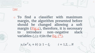 Cont...
o To find a classifier with maximum
margin, the algorithm presented before
should be changed allowing a soft
margin (Fig.4), therefore, it is necessary
to introduce non-negative slack
variables 𝜉𝑖(≥ 0)in the Eq. (*).
𝑦𝑖 𝑤𝑇
𝑥𝑖 + 𝑏 ≥ 1 − 𝜉𝑖 𝑖 = 1,2, … 𝑁
31
 